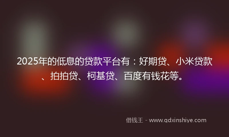 2025年的低息的贷款平台有：好期贷、小米贷款、拍拍贷、柯基贷、百度有钱花等。