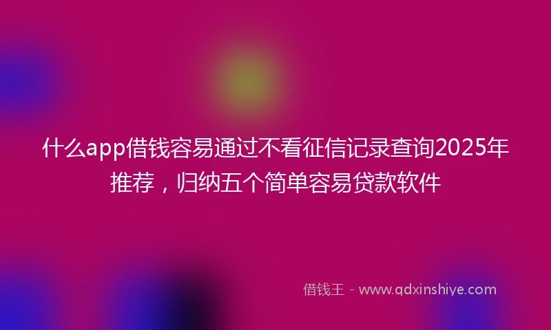 什么app借钱容易通过不看征信记录查询2025年推荐，归纳五个简单容易贷款软件