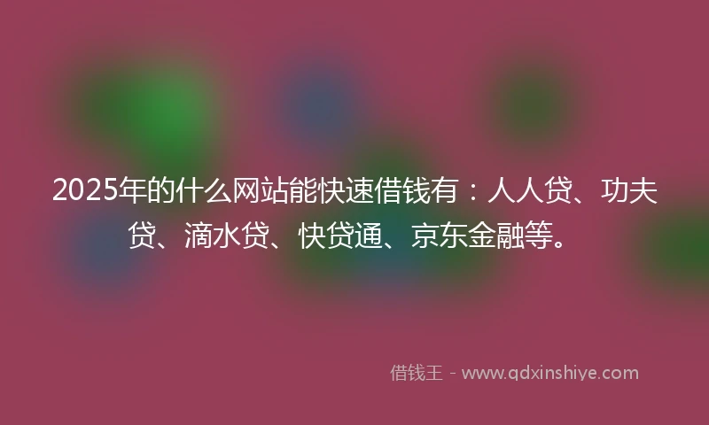 2025年的什么网站能快速借钱有：人人贷、功夫贷、滴水贷、快贷通、京东金融等。