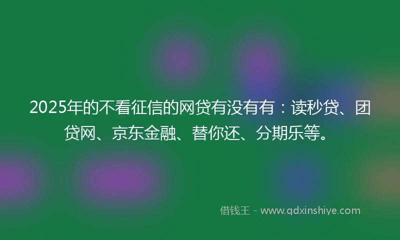 2025年的不看征信的网贷有没有有：读秒贷、团贷网、京东金融、替你还、分期乐等。