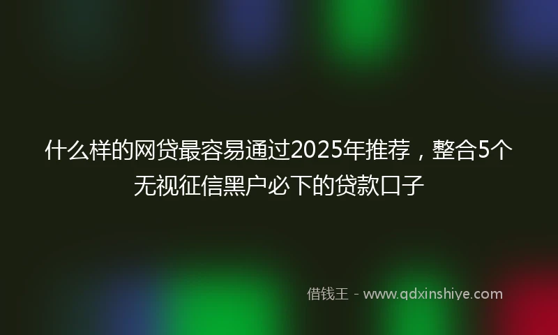 什么样的网贷最容易通过2025年推荐，整合5个无视征信黑户必下的贷款口子