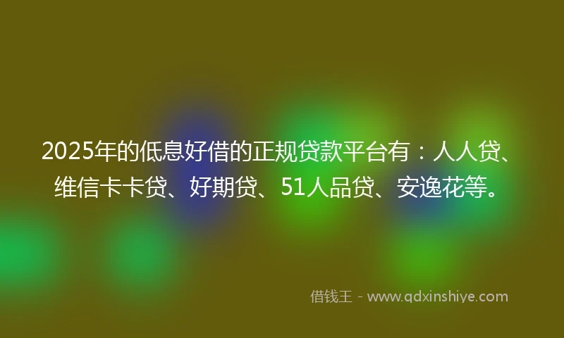 2025年的低息好借的正规贷款平台有：人人贷、维信卡卡贷、好期贷、51人品贷、安逸花等。