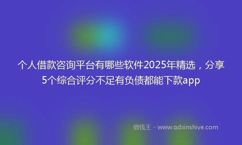 个人借款咨询平台有哪些软件2025年精选，分享5个综合评分不足有负债都能下款app