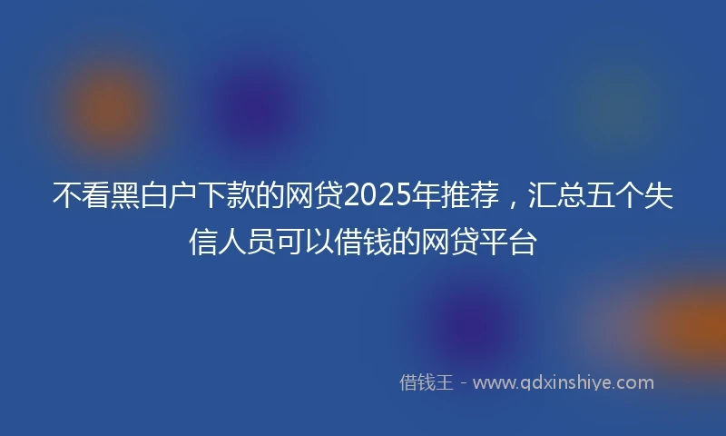 不看黑白户下款的网贷2025年推荐，汇总五个失信人员可以借钱的网贷平台
