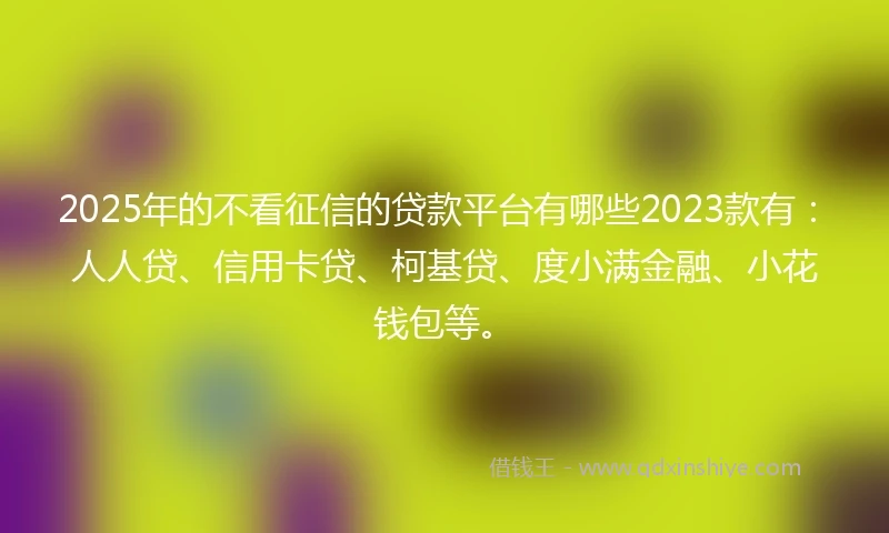 2025年的不看征信的贷款平台有哪些2023款有：人人贷、信用卡贷、柯基贷、度小满金融、小花钱包等。