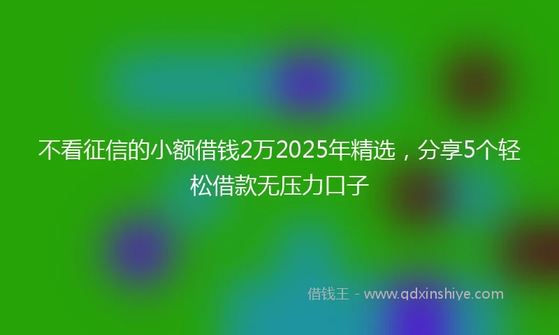 不看征信的小额借钱2万2025年精选，分享5个轻松借款无压力口子
