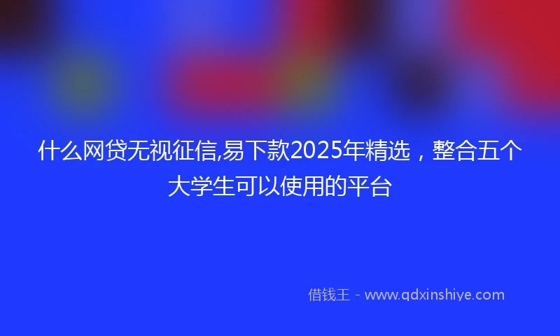 什么网贷无视征信,易下款2025年精选，整合五个大学生可以使用的平台