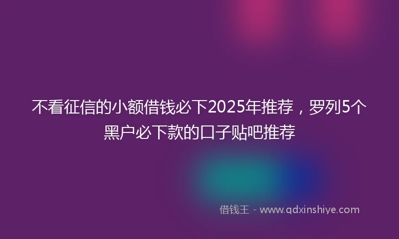 不看征信的小额借钱必下2025年推荐，罗列5个黑户必下款的口子贴吧推荐