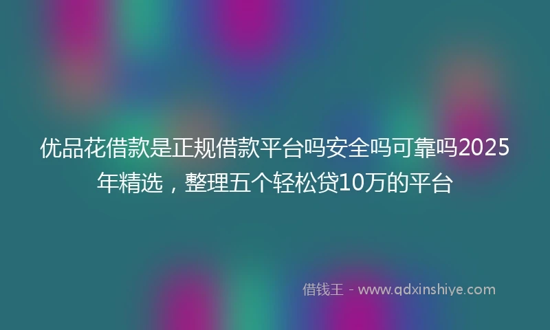 优品花借款是正规借款平台吗安全吗可靠吗2025年精选，整理五个轻松贷10万的平台