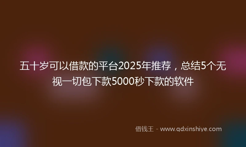 五十岁可以借款的平台2025年推荐，总结5个无视一切包下款5000秒下款的软件