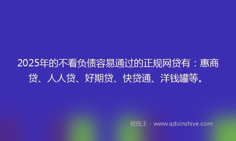 2025年的不看负债容易通过的正规网贷有：惠商贷、人人贷、好期贷、快贷通、洋钱罐等。