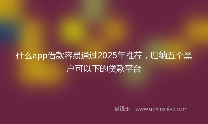什么app借款容易通过2025年推荐，归纳五个黑户可以下的贷款平台