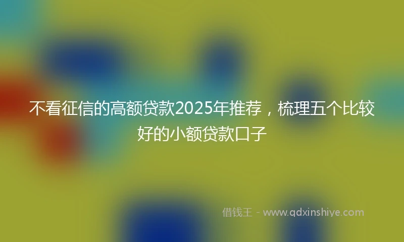 不看征信的高额贷款2025年推荐，梳理五个比较好的小额贷款口子