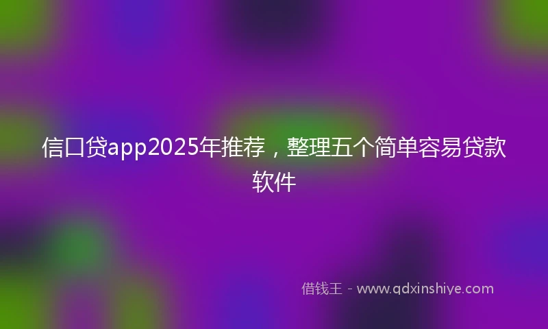 信口贷app2025年推荐，整理五个简单容易贷款软件