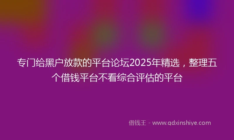 专门给黑户放款的平台论坛2025年精选，整理五个借钱平台不看综合评估的平台