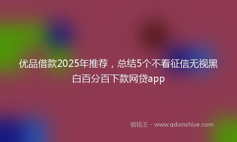 优品借款2025年推荐，总结5个不看征信无视黑白百分百下款网贷app