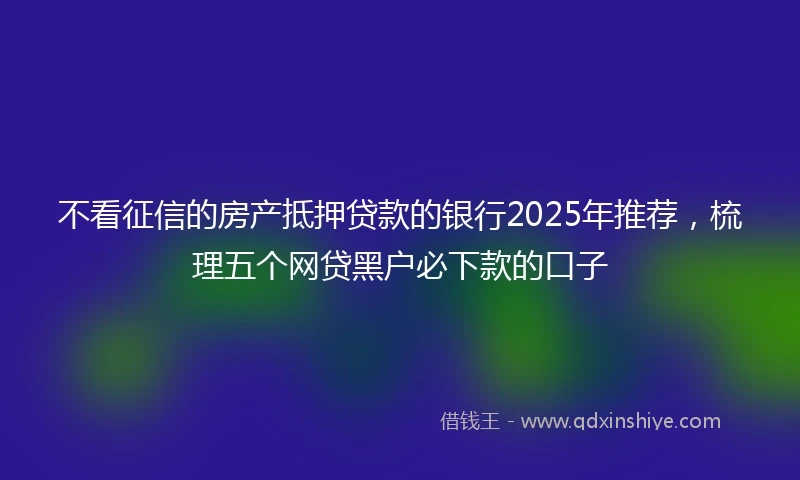 不看征信的房产抵押贷款的银行2025年推荐，梳理五个网贷黑户必下款的口子