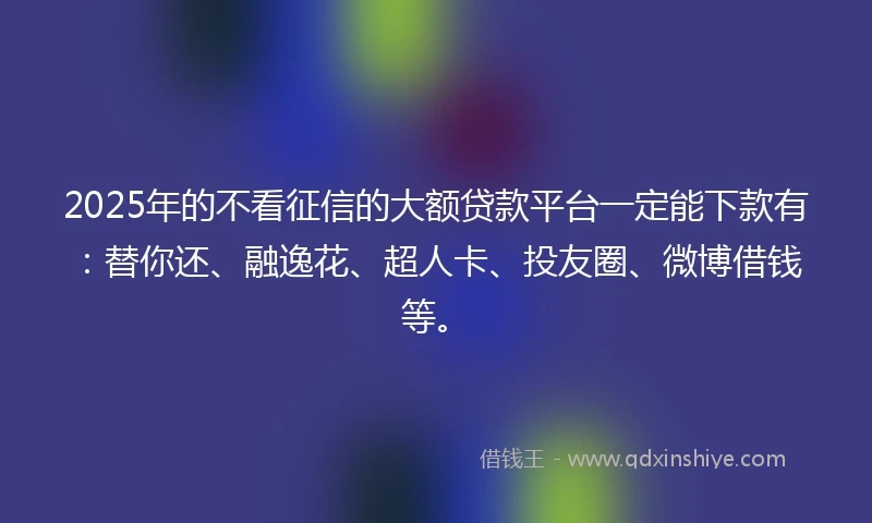 2025年的不看征信的大额贷款平台一定能下款有：替你还、融逸花、超人卡、投友圈、微博借钱等。