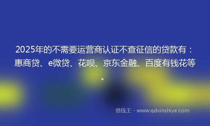 2025年的不需要运营商认证不查征信的贷款有：惠商贷、e微贷、花呗、京东金融、百度有钱花等。