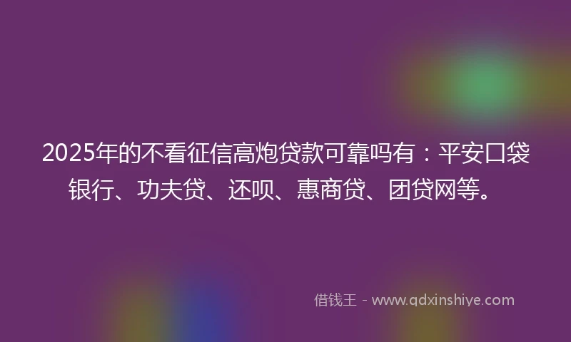 2025年的不看征信高炮贷款可靠吗有：平安口袋银行、功夫贷、还呗、惠商贷、团贷网等。