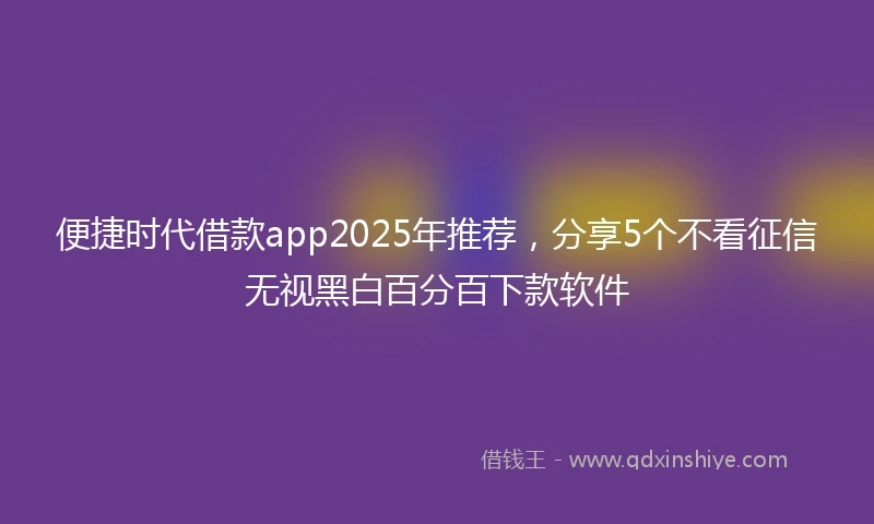 便捷时代借款app2025年推荐，分享5个不看征信无视黑白百分百下款软件