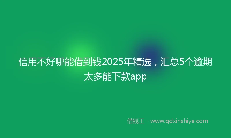 信用不好哪能借到钱2025年精选，汇总5个逾期太多能下款app