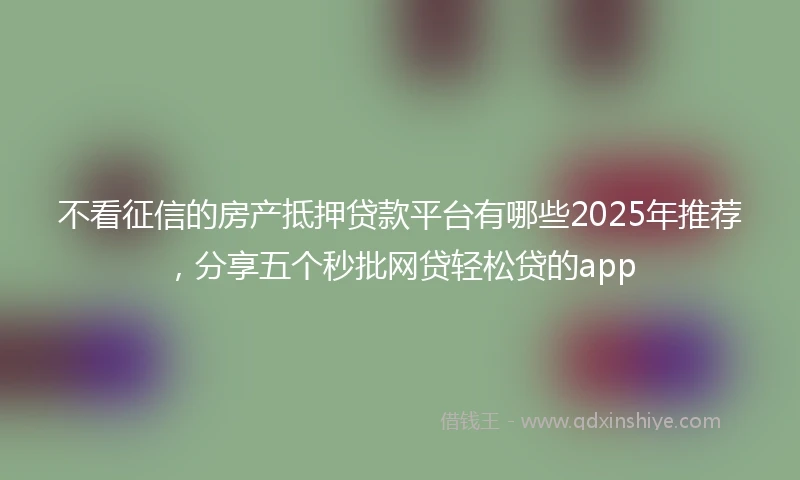 不看征信的房产抵押贷款平台有哪些2025年推荐，分享五个秒批网贷轻松贷的app