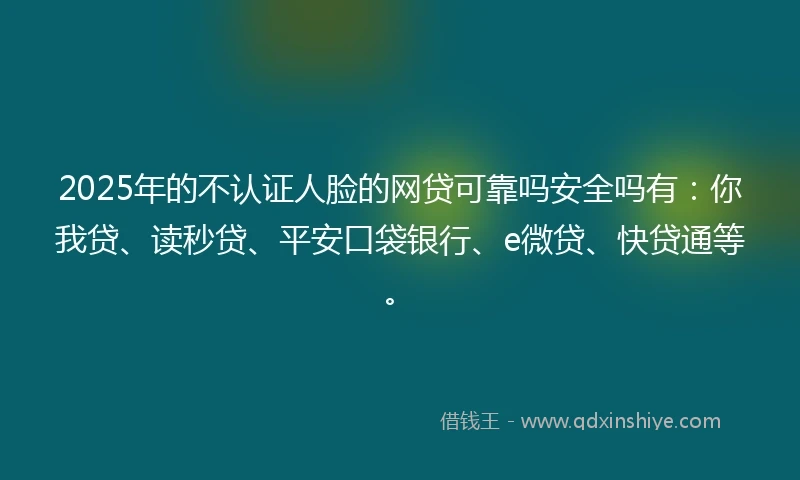 2025年的不认证人脸的网贷可靠吗安全吗有：你我贷、读秒贷、平安口袋银行、e微贷、快贷通等。