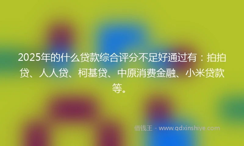 2025年的什么贷款综合评分不足好通过有：拍拍贷、人人贷、柯基贷、中原消费金融、小米贷款等。