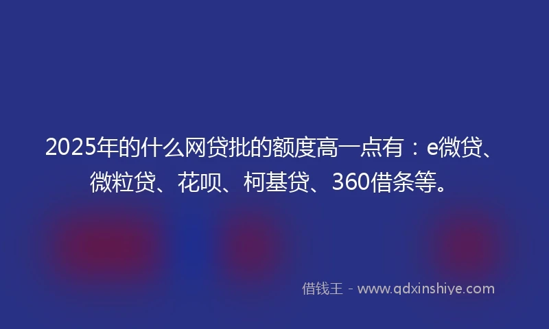 2025年的什么网贷批的额度高一点有：e微贷、微粒贷、花呗、柯基贷、360借条等。