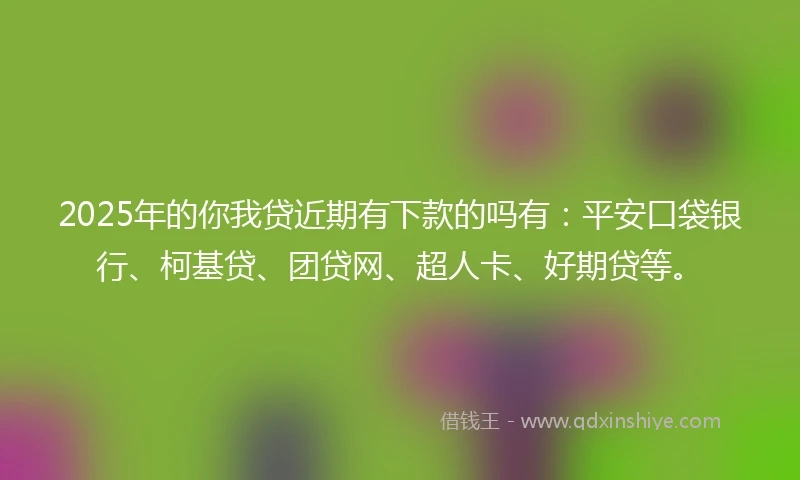 2025年的你我贷近期有下款的吗有：平安口袋银行、柯基贷、团贷网、超人卡、好期贷等。