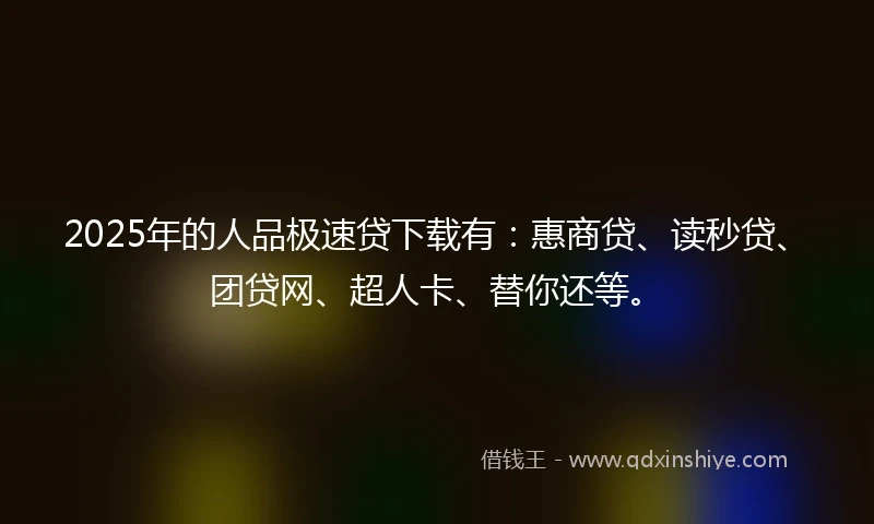 2025年的人品极速贷下载有：惠商贷、读秒贷、团贷网、超人卡、替你还等。