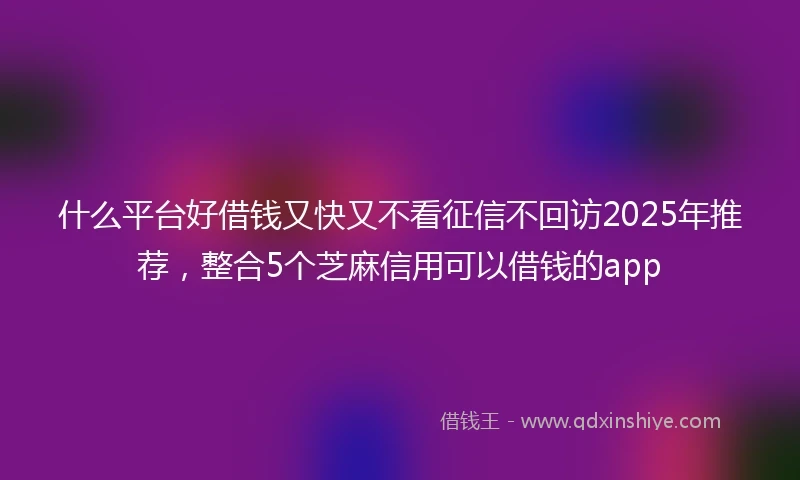什么平台好借钱又快又不看征信不回访2025年推荐，整合5个芝麻信用可以借钱的app