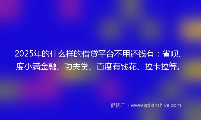 2025年的什么样的借贷平台不用还钱有：省呗、度小满金融、功夫贷、百度有钱花、拉卡拉等。