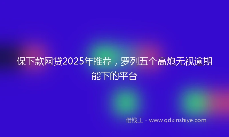 保下款网贷2025年推荐，罗列五个高炮无视逾期能下的平台