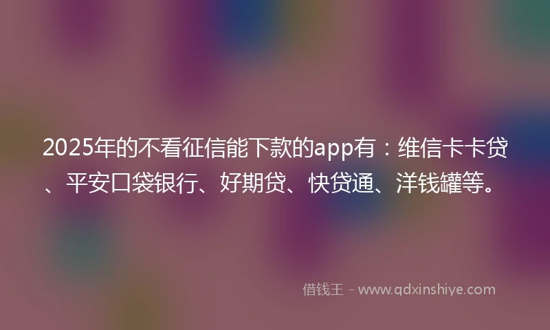 2025年的不看征信能下款的app有：维信卡卡贷、平安口袋银行、好期贷、快贷通、洋钱罐等。