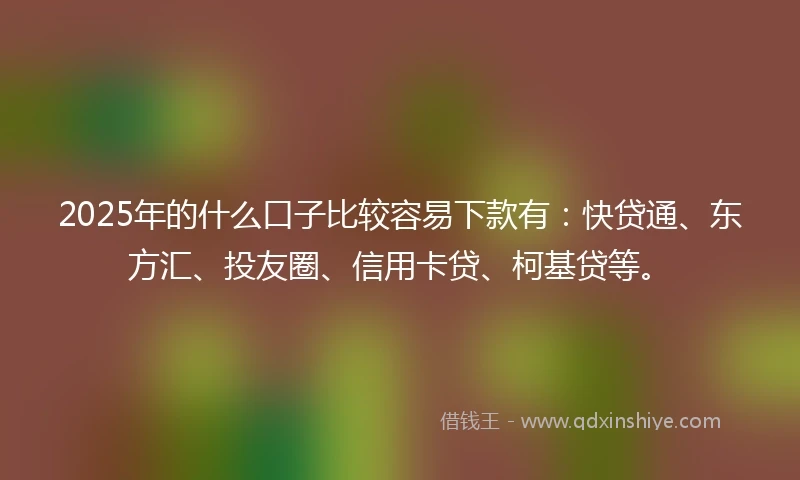 2025年的什么口子比较容易下款有：快贷通、东方汇、投友圈、信用卡贷、柯基贷等。