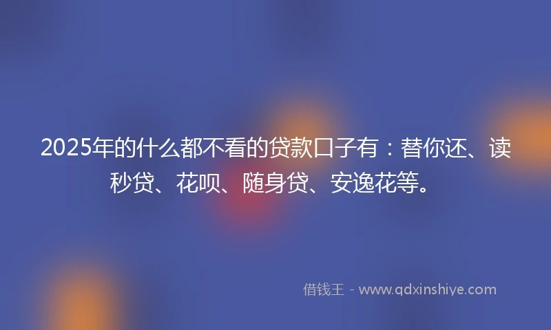 2025年的什么都不看的贷款口子有：替你还、读秒贷、花呗、随身贷、安逸花等。