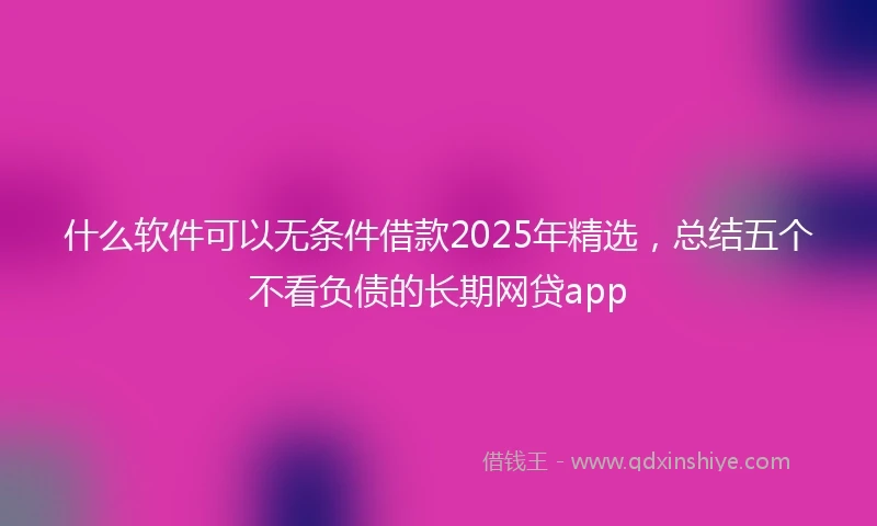 什么软件可以无条件借款2025年精选，总结五个不看负债的长期网贷app