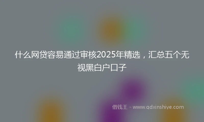什么网贷容易通过审核2025年精选，汇总五个无视黑白户口子