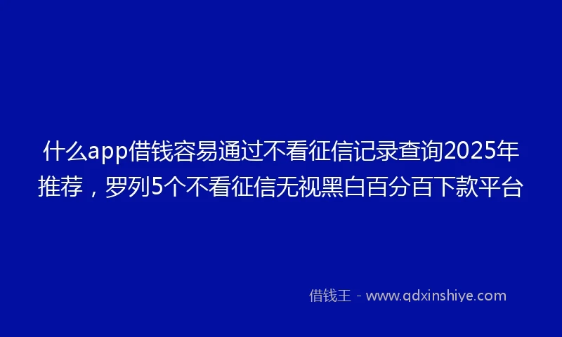 什么app借钱容易通过不看征信记录查询2025年推荐，罗列5个不看征信无视黑白百分百下款平台