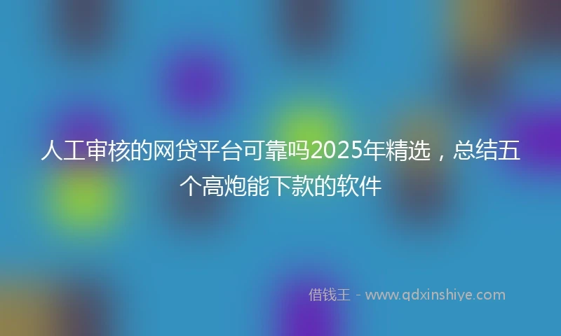 人工审核的网贷平台可靠吗2025年精选，总结五个高炮能下款的软件