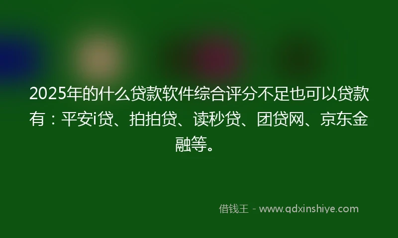2025年的什么贷款软件综合评分不足也可以贷款有：平安i贷、拍拍贷、读秒贷、团贷网、京东金融等。