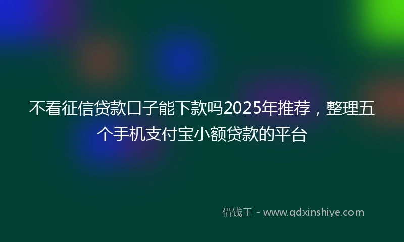 不看征信贷款口子能下款吗2025年推荐，整理五个手机支付宝小额贷款的平台