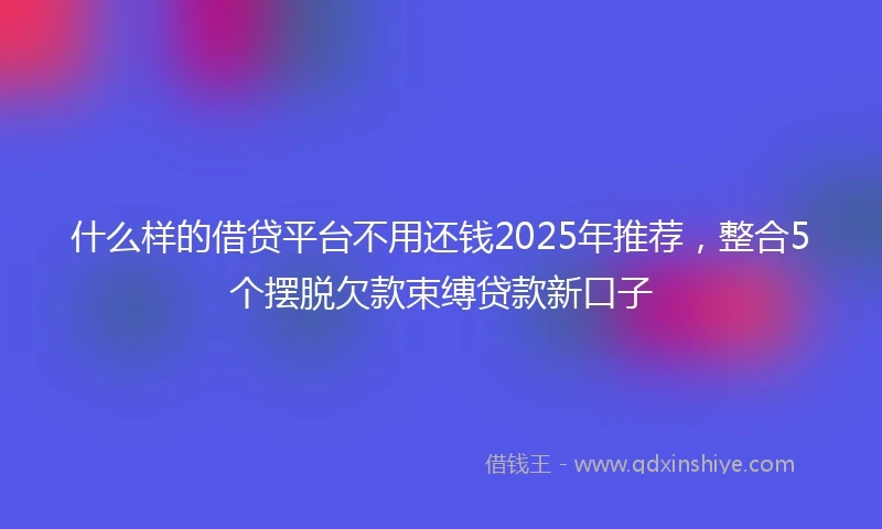 什么样的借贷平台不用还钱2025年推荐，整合5个摆脱欠款束缚贷款新口子