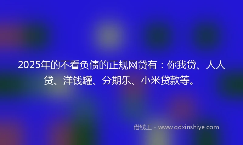 2025年的不看负债的正规网贷有：你我贷、人人贷、洋钱罐、分期乐、小米贷款等。