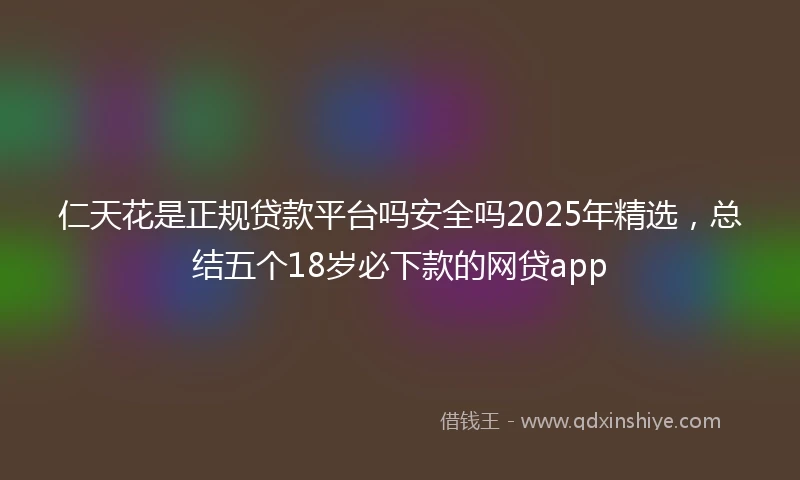 仁天花是正规贷款平台吗安全吗2025年精选，总结五个18岁必下款的网贷app