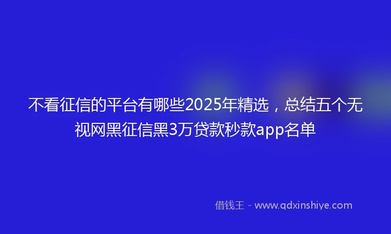 不看征信的平台有哪些2025年精选，总结五个无视网黑征信黑3万贷款秒款app名单
