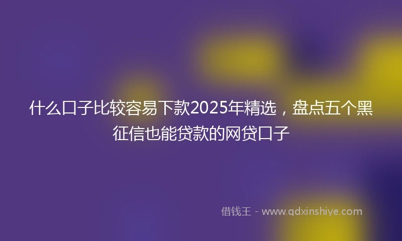 什么口子比较容易下款2025年精选，盘点五个黑征信也能贷款的网贷口子