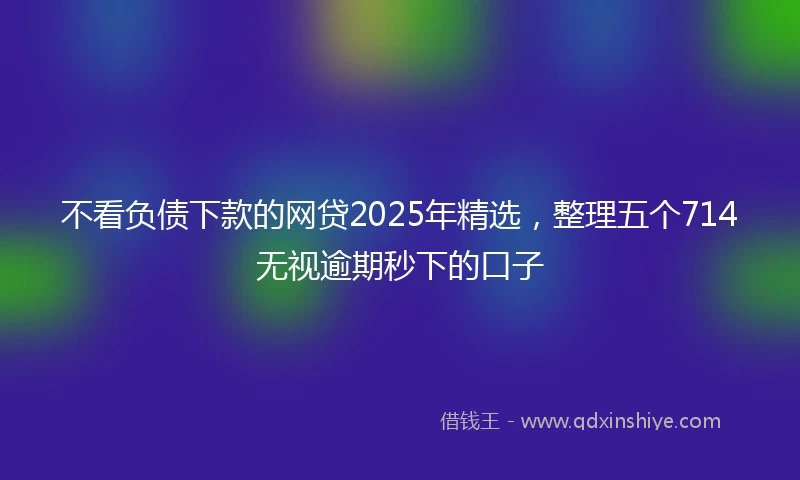 不看负债下款的网贷2025年精选，整理五个714无视逾期秒下的口子